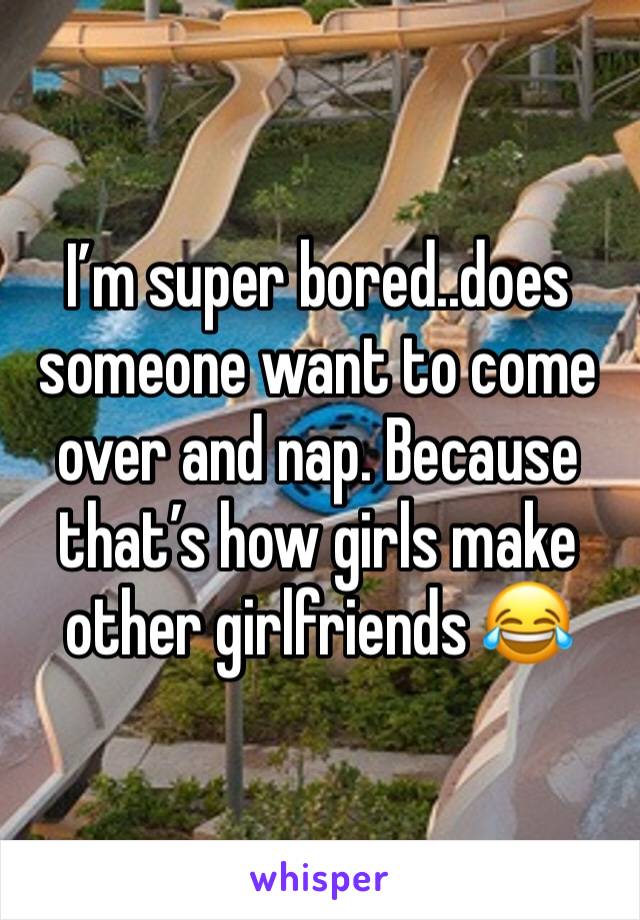I’m super bored..does someone want to come over and nap. Because that’s how girls make other girlfriends 😂