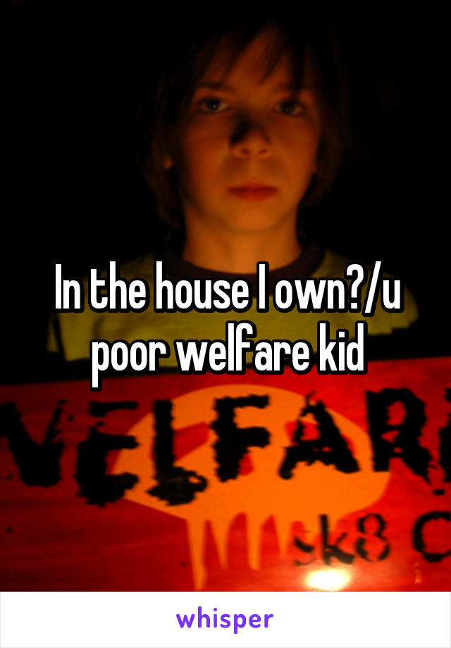 In the house I own?/u poor welfare kid