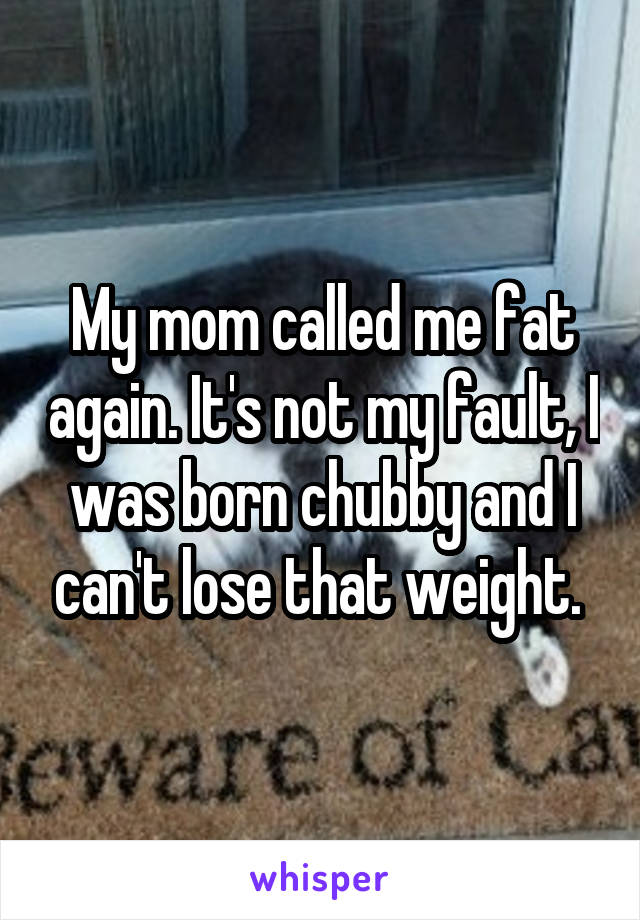 My mom called me fat again. It's not my fault, I was born chubby and I can't lose that weight. 