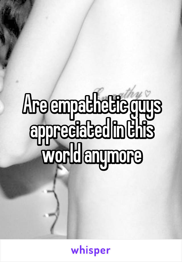 Are empathetic guys appreciated in this world anymore