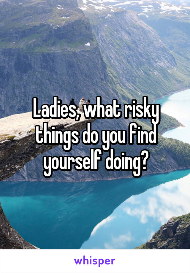 Ladies, what risky things do you find yourself doing?
