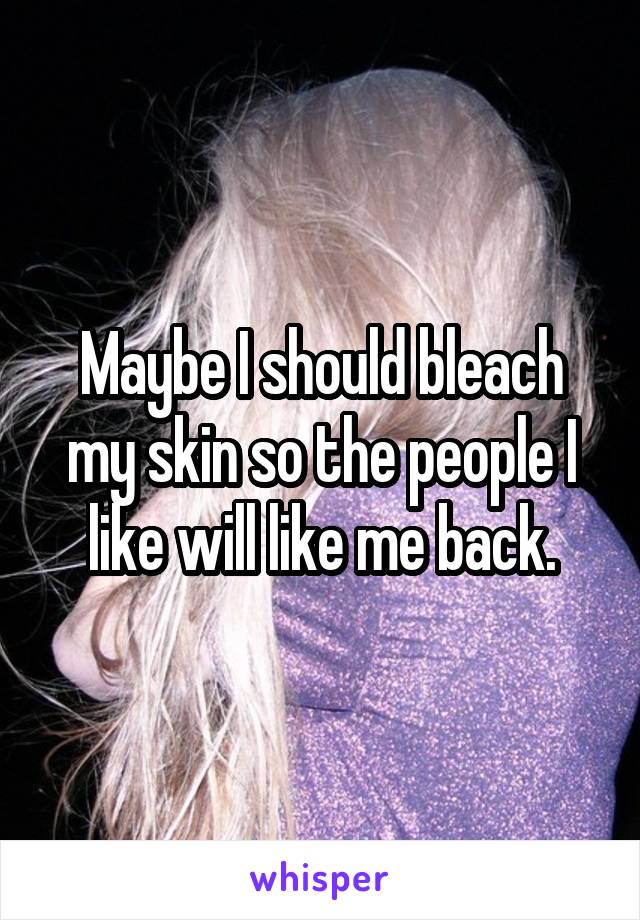 Maybe I should bleach my skin so the people I like will like me back.
