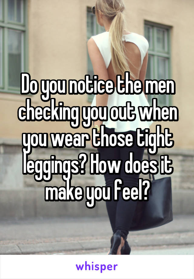 Do you notice the men checking you out when you wear those tight leggings? How does it make you feel?