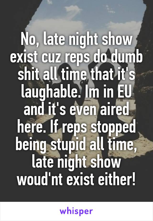 No, late night show exist cuz reps do dumb shit all time that it's laughable. Im in EU and it's even aired here. If reps stopped being stupid all time, late night show woud'nt exist either!