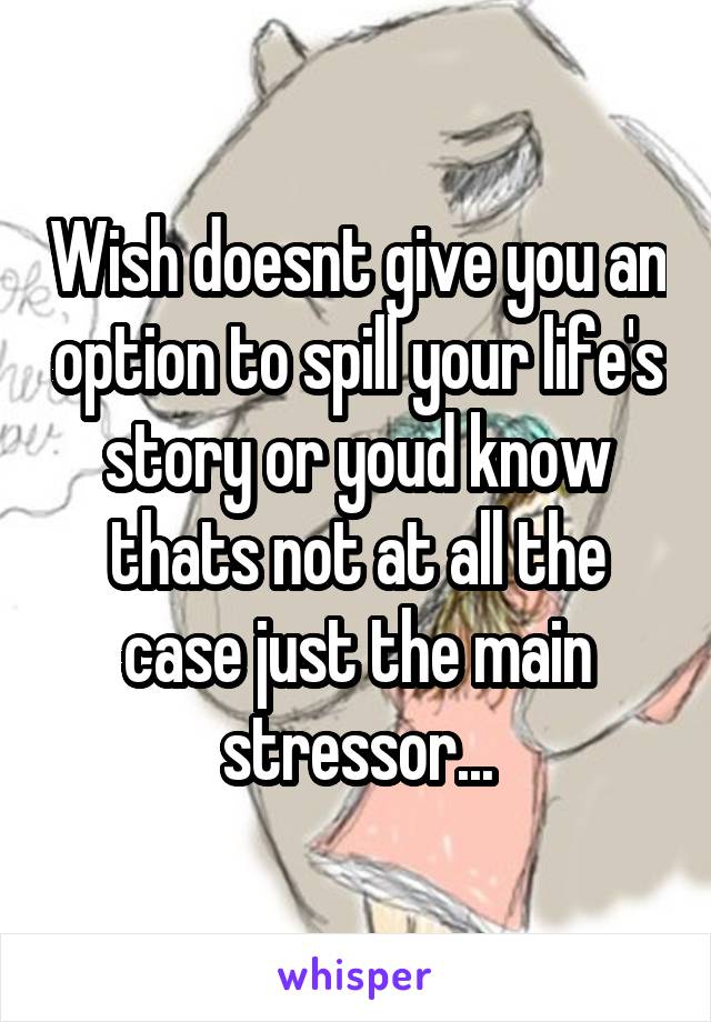 Wish doesnt give you an option to spill your life's story or youd know thats not at all the case just the main stressor...