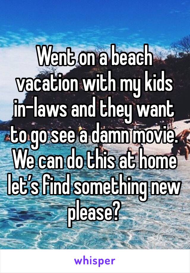Went on a beach vacation with my kids in-laws and they want to go see a damn movie. We can do this at home let’s find something new please? 