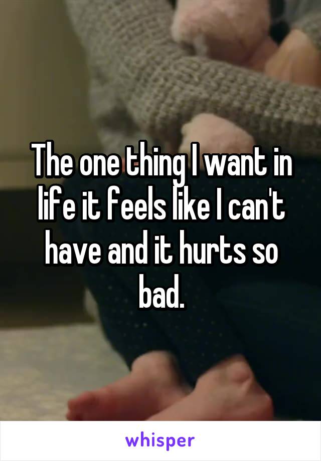 The one thing I want in life it feels like I can't have and it hurts so bad.