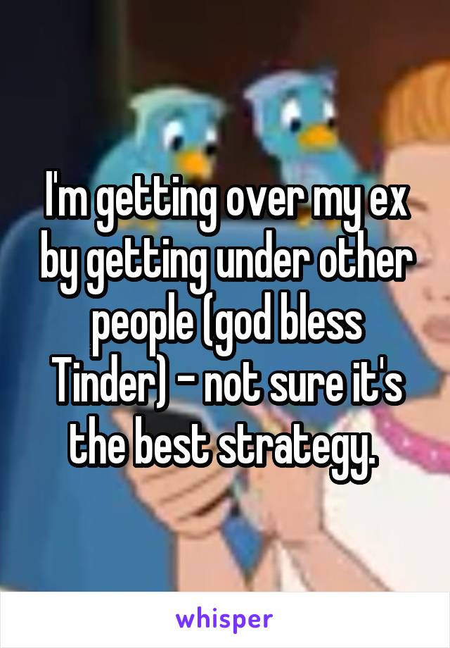 I'm getting over my ex by getting under other people (god bless Tinder) - not sure it's the best strategy. 