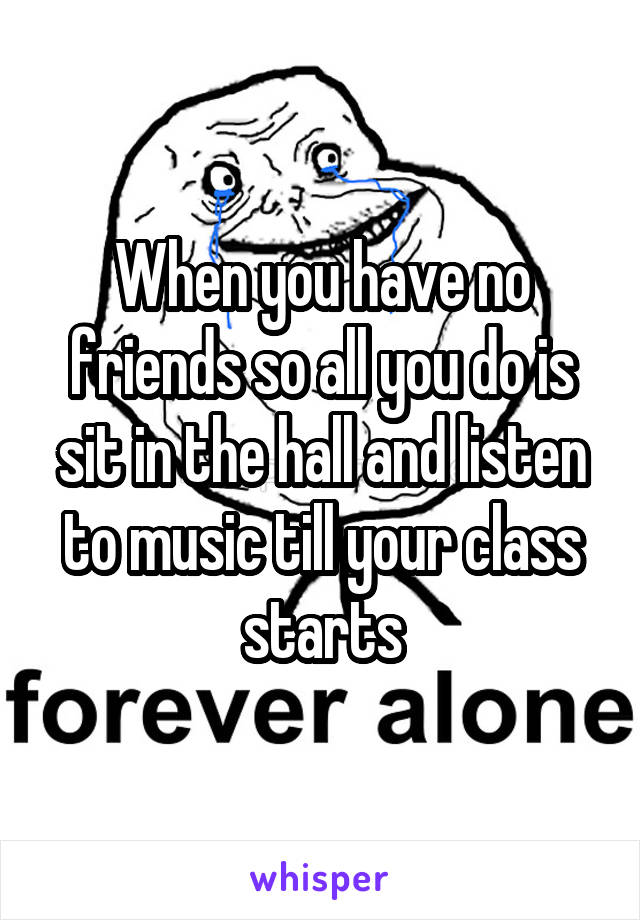 When you have no friends so all you do is sit in the hall and listen to music till your class starts