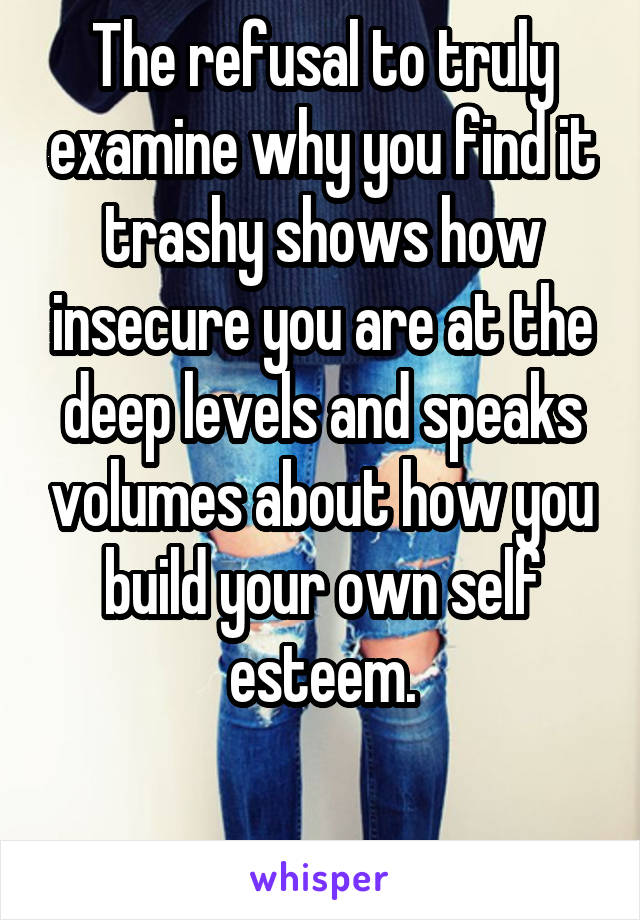 The refusal to truly examine why you find it trashy shows how insecure you are at the deep levels and speaks volumes about how you build your own self esteem.

