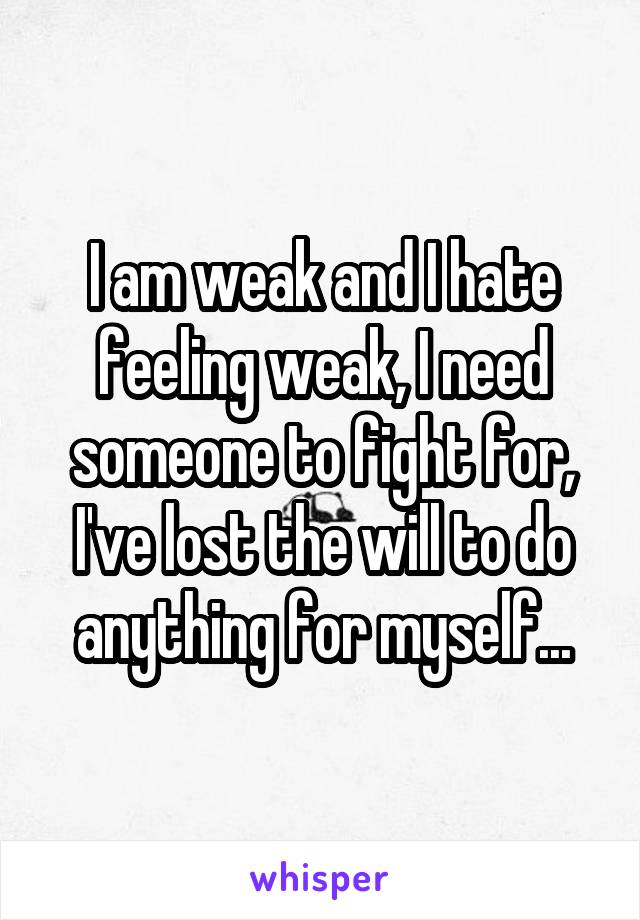 I am weak and I hate feeling weak, I need someone to fight for, I've lost the will to do anything for myself...