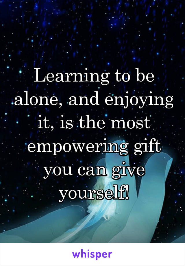 Learning to be alone, and enjoying it, is the most empowering gift you can give yourself!