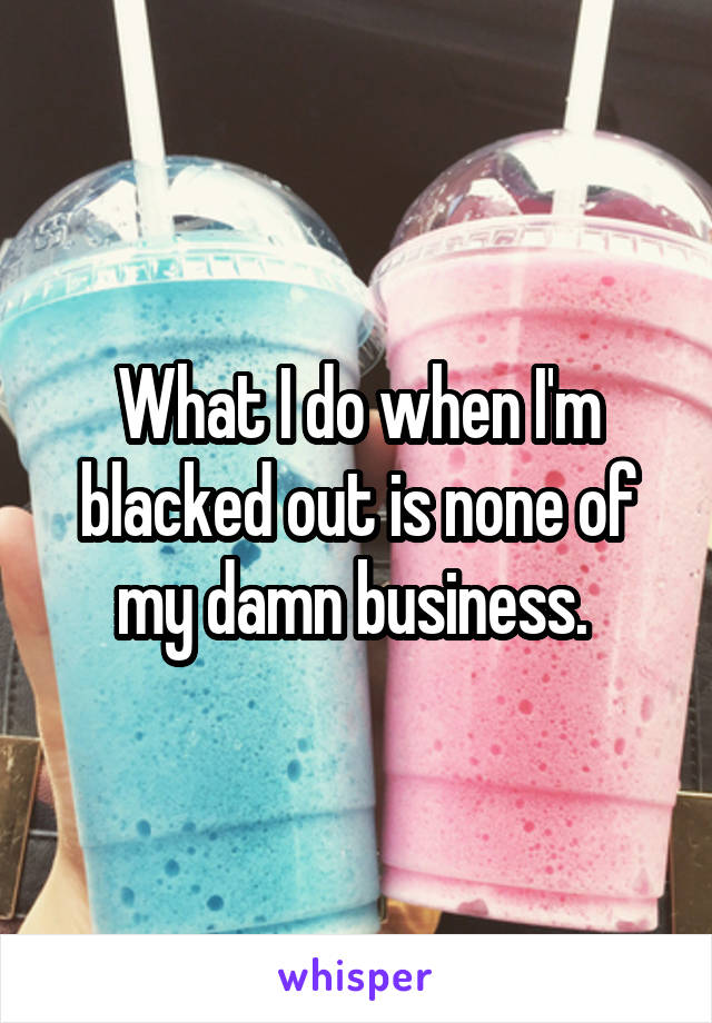 What I do when I'm blacked out is none of my damn business. 