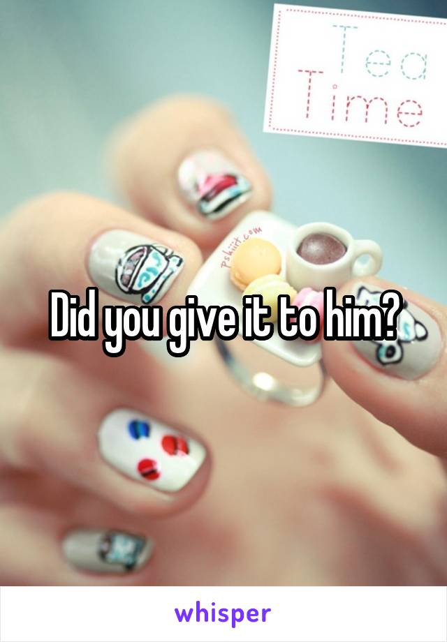 Did you give it to him?
