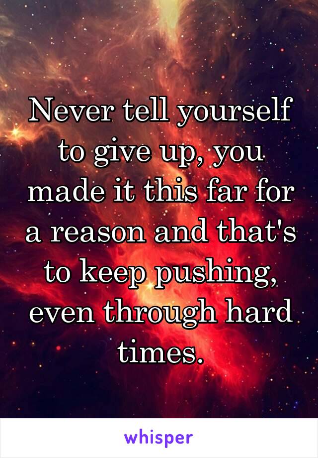 Never tell yourself to give up, you made it this far for a reason and that's to keep pushing, even through hard times.