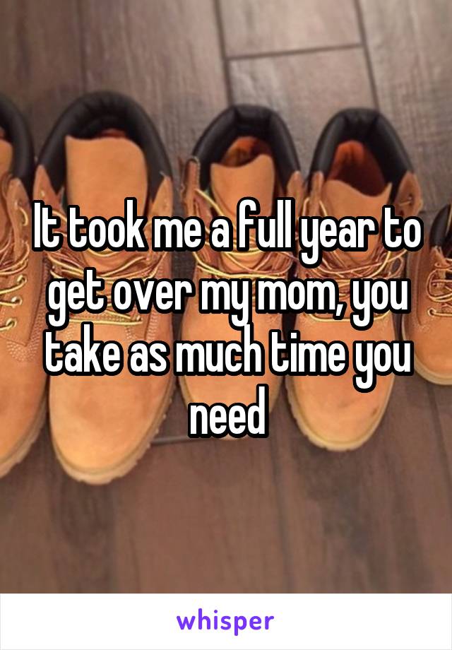 It took me a full year to get over my mom, you take as much time you need