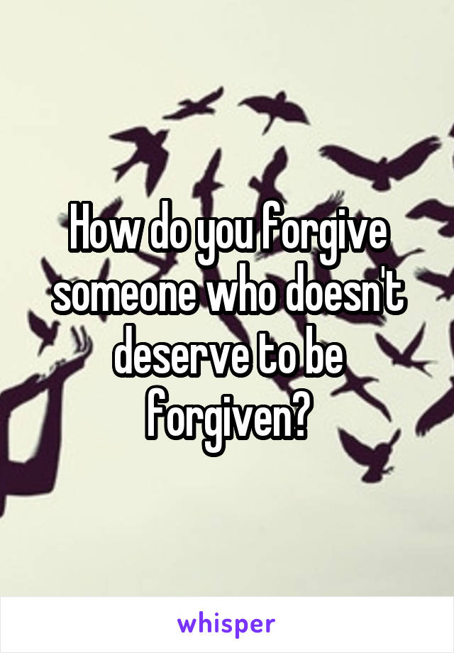 How do you forgive someone who doesn't deserve to be forgiven?