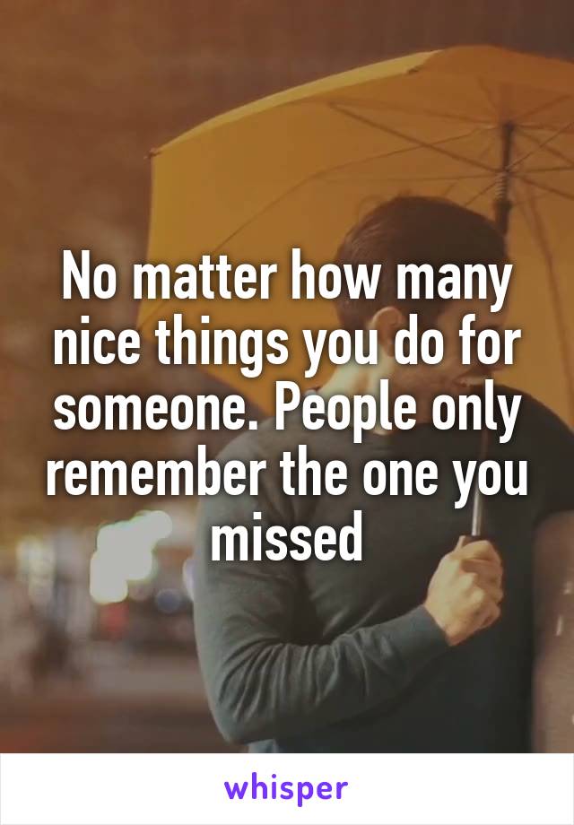 No matter how many nice things you do for someone. People only remember the one you missed