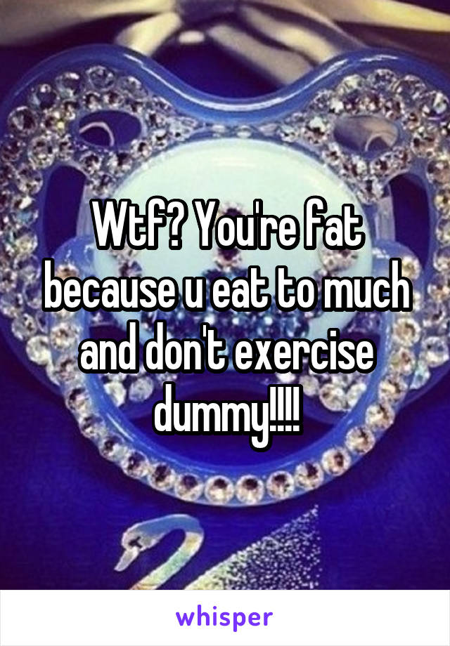 Wtf? You're fat because u eat to much and don't exercise dummy!!!!