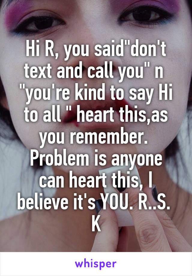 Hi R, you said"don't text and call you" n  "you're kind to say Hi to all " heart this,as you remember. 
Problem is anyone can heart this, I believe it's YOU. R..S. 
K