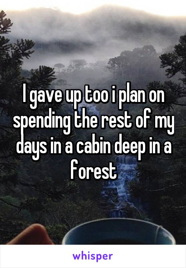 I gave up too i plan on spending the rest of my days in a cabin deep in a forest