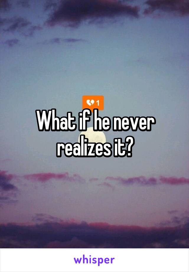 What if he never realizes it?