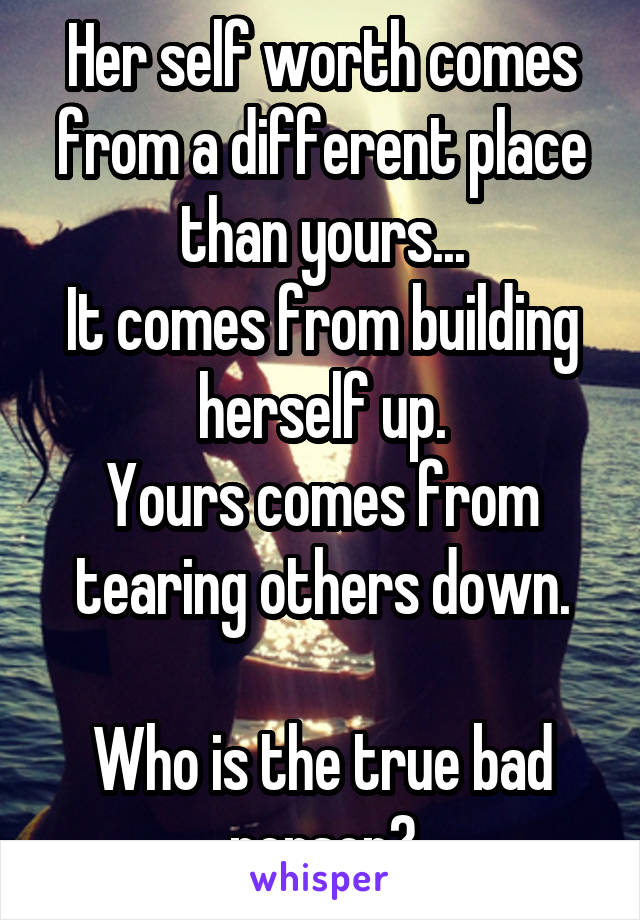 Her self worth comes from a different place than yours...
It comes from building herself up.
Yours comes from tearing others down.

Who is the true bad person?