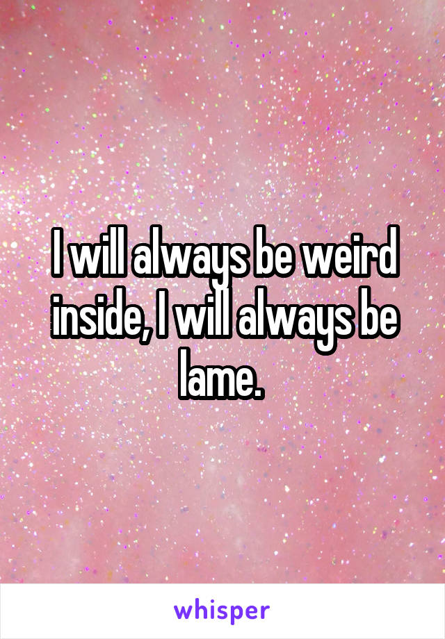 I will always be weird inside, I will always be lame. 