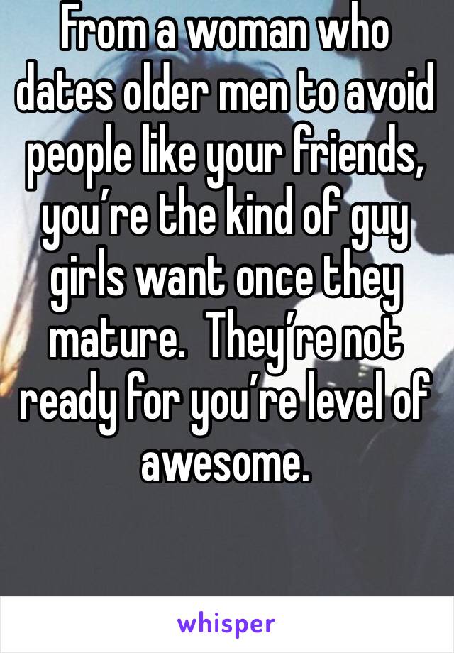 From a woman who dates older men to avoid people like your friends, you’re the kind of guy girls want once they mature.  They’re not ready for you’re level of awesome.