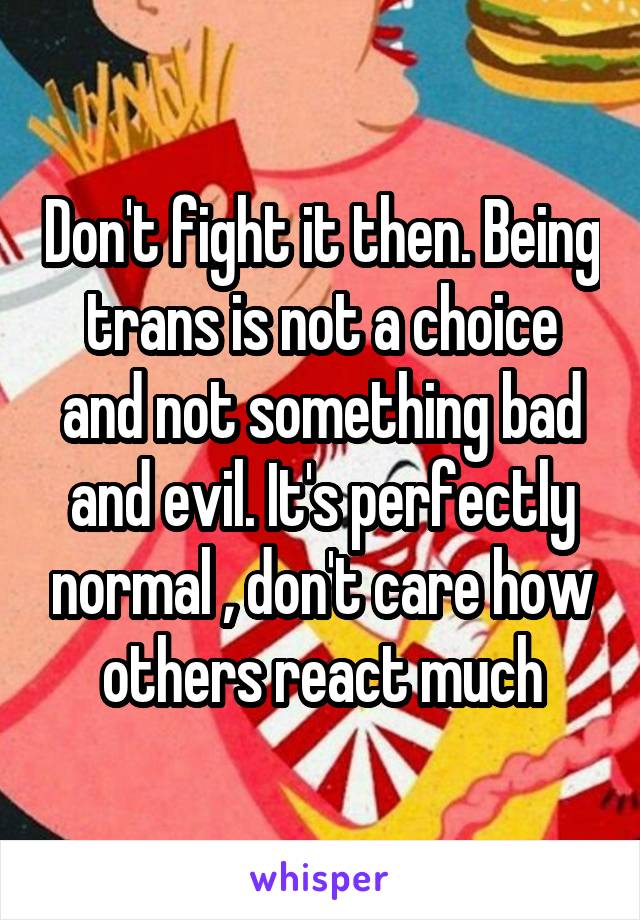 Don't fight it then. Being trans is not a choice and not something bad and evil. It's perfectly normal , don't care how others react much