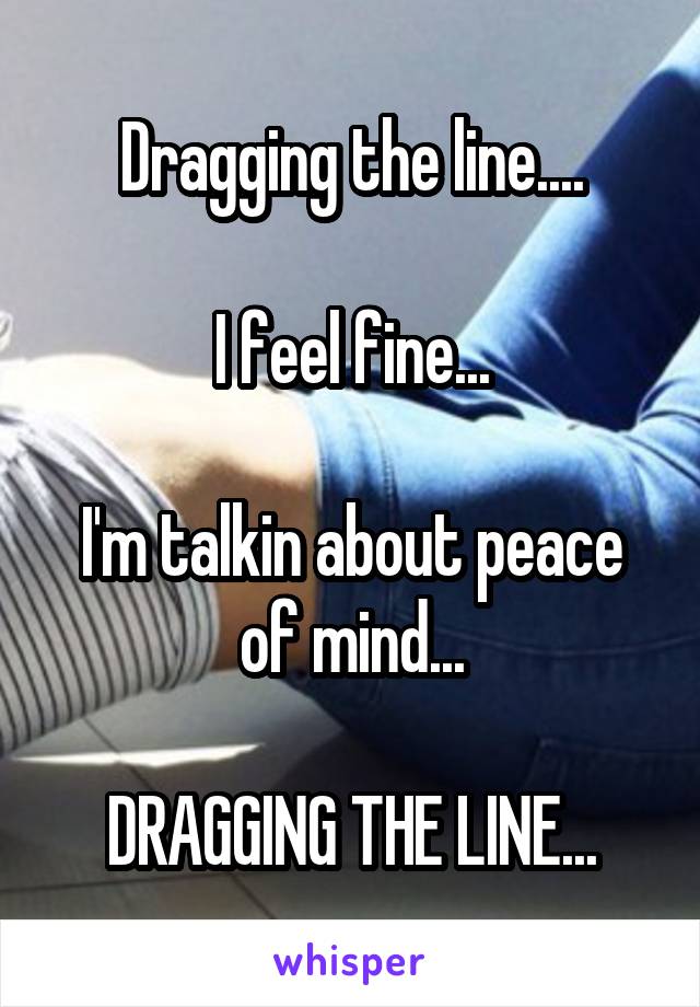 Dragging the line....

I feel fine...

I'm talkin about peace of mind...

DRAGGING THE LINE...
