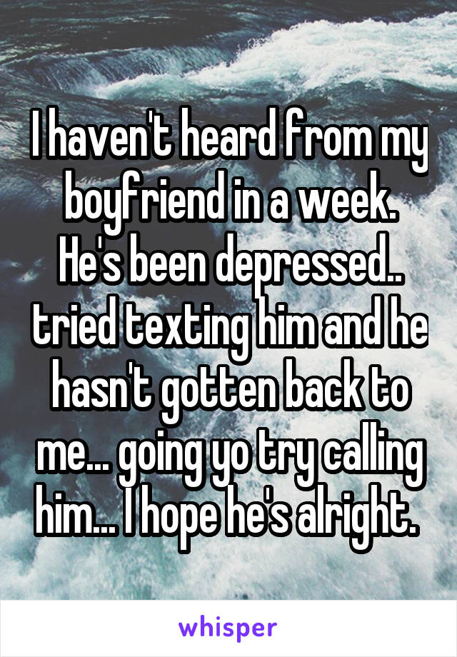 I haven't heard from my boyfriend in a week. He's been depressed.. tried texting him and he hasn't gotten back to me... going yo try calling him... I hope he's alright. 