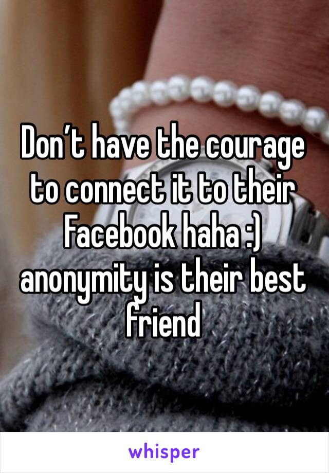 Don’t have the courage to connect it to their Facebook haha :) anonymity is their best friend