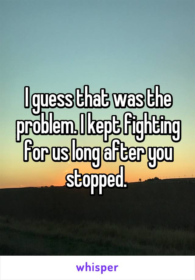 I guess that was the problem. I kept fighting for us long after you stopped. 