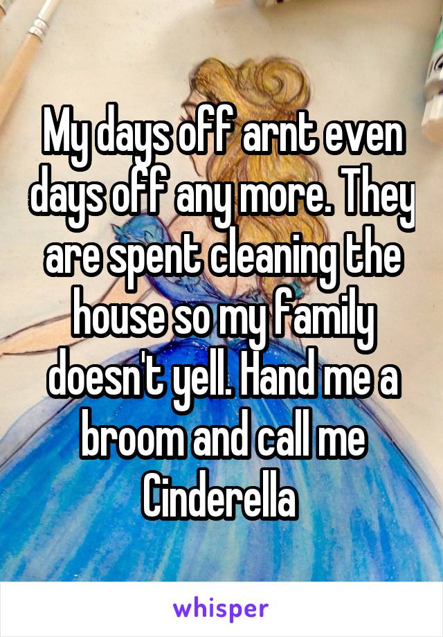 My days off arnt even days off any more. They are spent cleaning the house so my family doesn't yell. Hand me a broom and call me Cinderella 