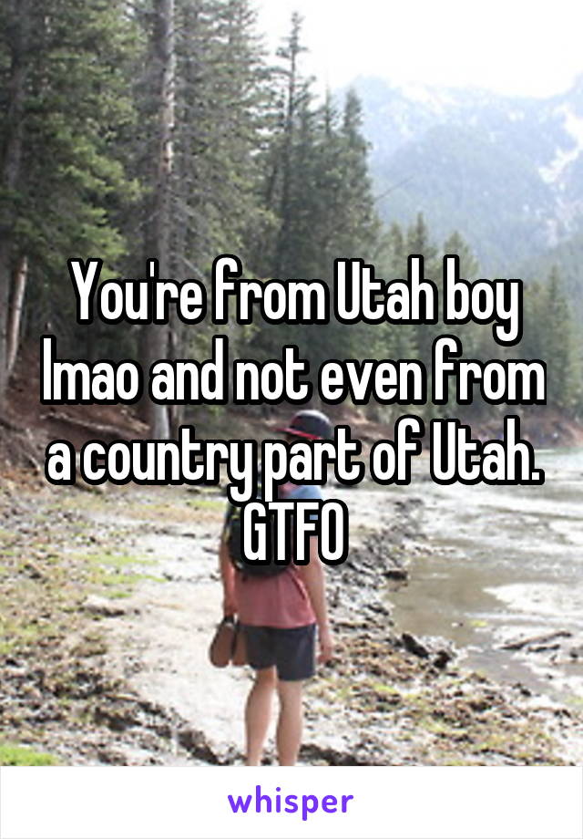 You're from Utah boy lmao and not even from a country part of Utah. GTFO