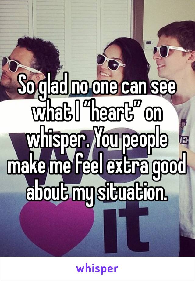 So glad no one can see what I “heart” on whisper. You people make me feel extra good about my situation. 