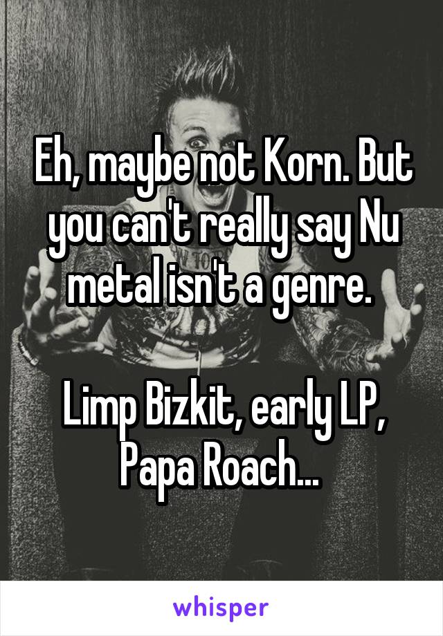 Eh, maybe not Korn. But you can't really say Nu metal isn't a genre. 

Limp Bizkit, early LP, Papa Roach... 