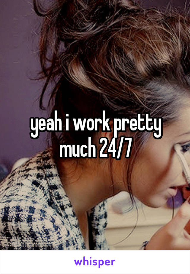yeah i work pretty much 24/7