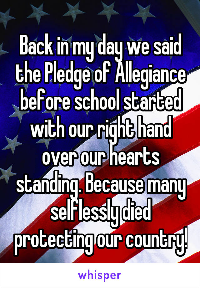 Back in my day we said the Pledge of Allegiance before school started with our right hand over our hearts standing. Because many selflessly died protecting our country!