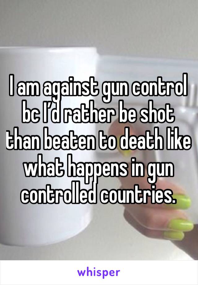 I am against gun control bc I’d rather be shot than beaten to death like what happens in gun controlled countries.