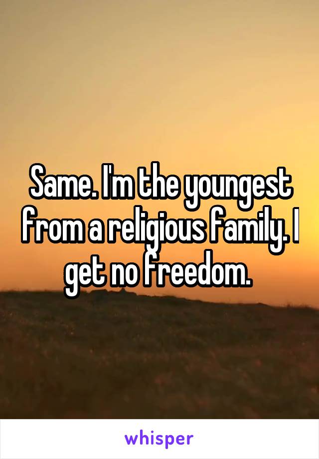 Same. I'm the youngest from a religious family. I get no freedom. 
