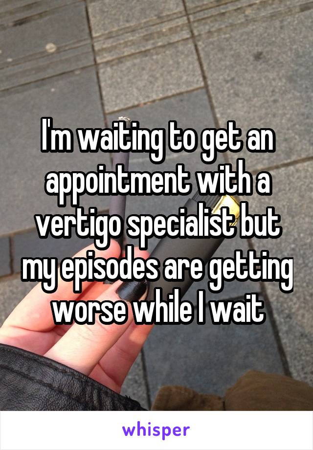 I'm waiting to get an appointment with a vertigo specialist but my episodes are getting worse while I wait