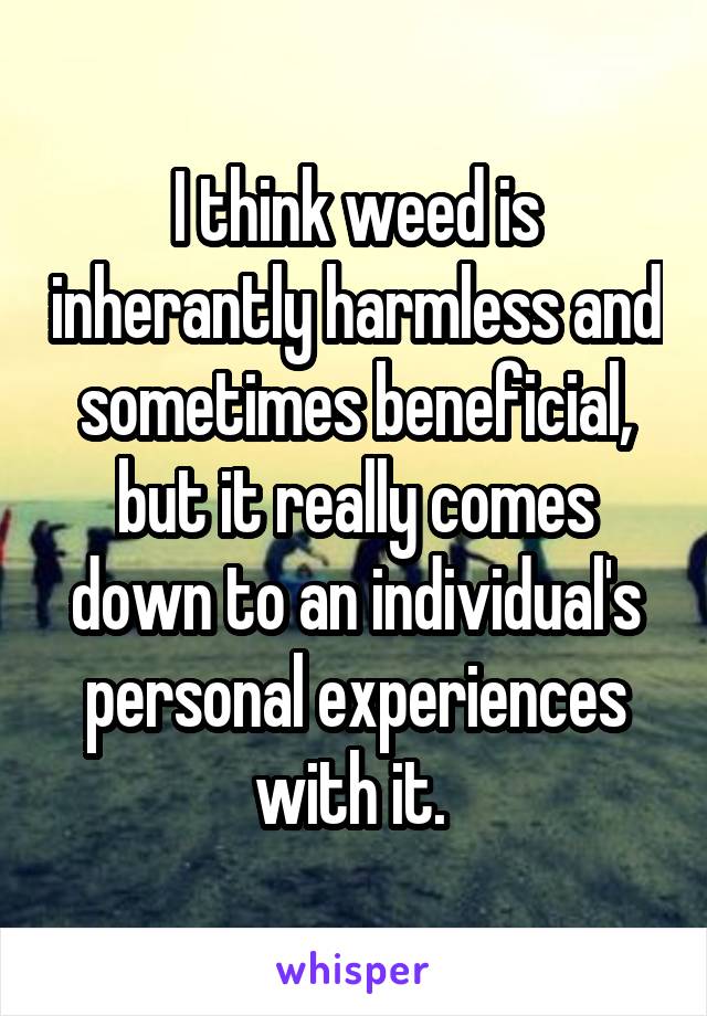 I think weed is inherantly harmless and sometimes beneficial, but it really comes down to an individual's personal experiences with it. 