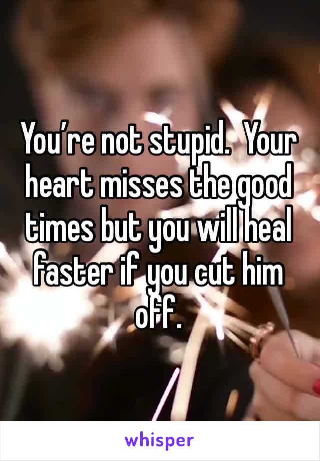 You’re not stupid.  Your heart misses the good times but you will heal faster if you cut him off.