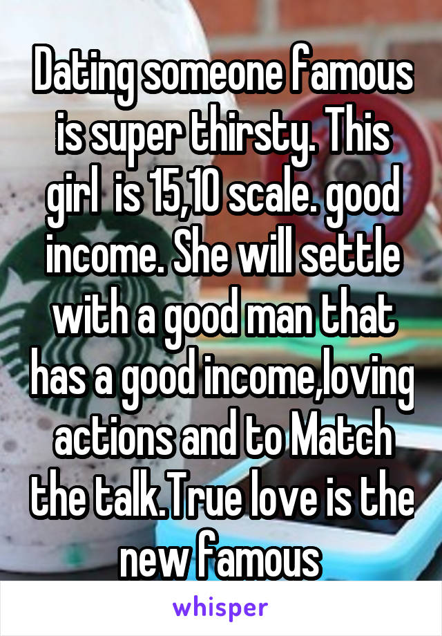 Dating someone famous is super thirsty. This girl  is 15,10 scale. good income. She will settle with a good man that has a good income,loving actions and to Match the talk.True love is the new famous 
