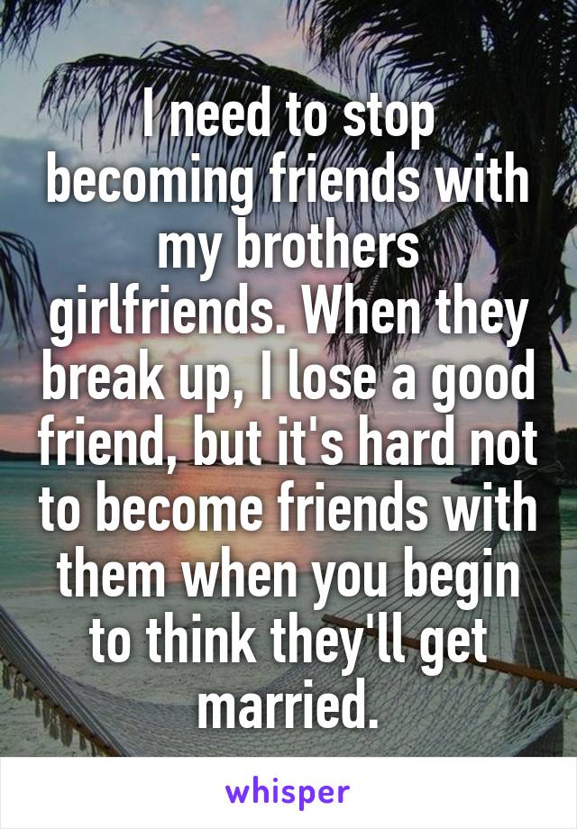I need to stop becoming friends with my brothers girlfriends. When they break up, I lose a good friend, but it's hard not to become friends with them when you begin to think they'll get married.