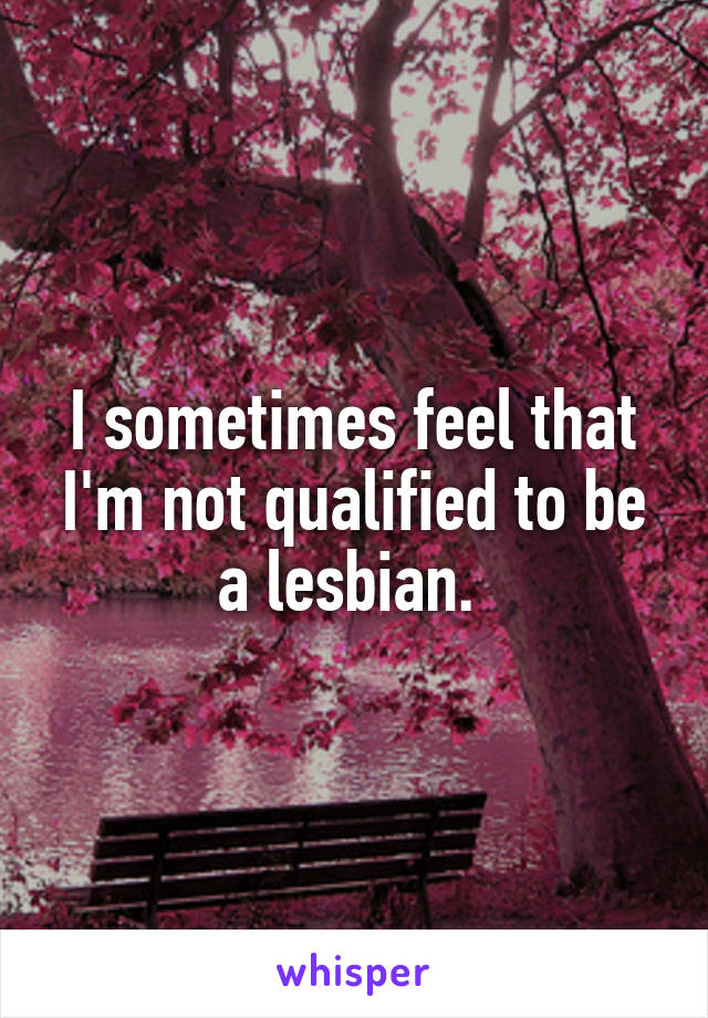 I sometimes feel that I'm not qualified to be a lesbian. 