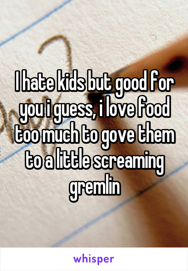I hate kids but good for you i guess, i love food too much to gove them to a little screaming gremlin