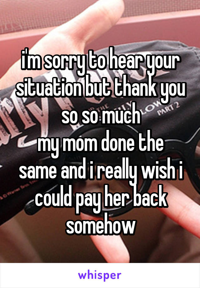 i'm sorry to hear your situation but thank you so so much
my mom done the same and i really wish i could pay her back somehow